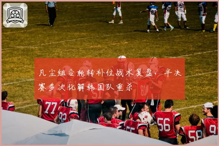 凡尘组合轮转补位战术复盘，半决赛多次化解韩国队重杀