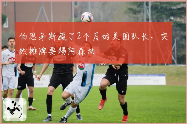 伯恩茅斯藏了2个月的美国队长，突然摊牌要踢阿森纳