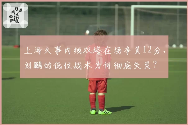 上海久事内线双塔在场净负12分，刘鹏的低位战术为何彻底失灵？