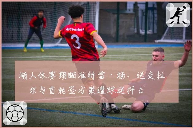 湖人休赛期瞄准特雷·杨,送走拉塞尔与首轮签方案遭球迷抨击