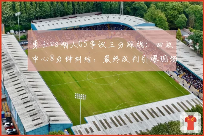 勇士vs湖人G5争议三分踩线：回放中心8分钟纠结，最终改判引爆现场