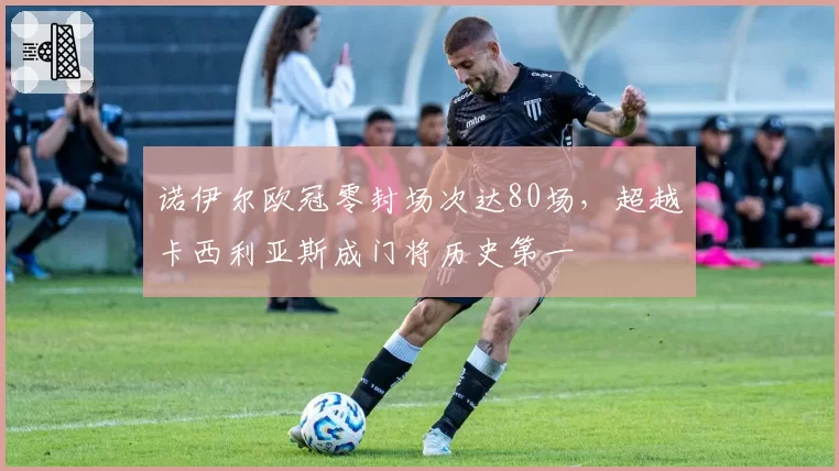 诺伊尔欧冠零封场次达80场，超越卡西利亚斯成门将历史第一
