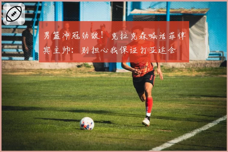 男篮冲冠劲敌！克拉克森喊话菲律宾主帅：别担心我保证打亚运会