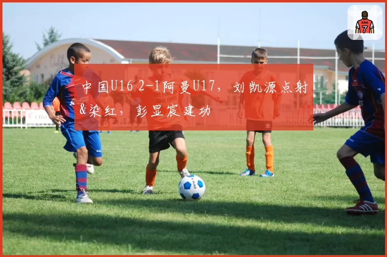 中国U16 2-1阿曼U17，刘凯源点射&染红，彭显宸建功
