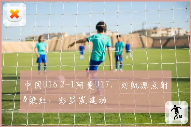 中国U16 2-1阿曼U17,刘凯源点射&染红,彭显宸建功