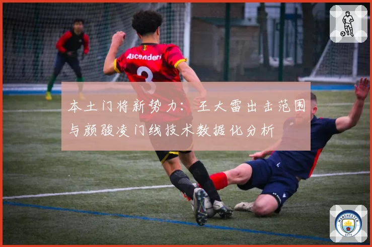 本土门将新势力:王大雷出击范围与颜骏凌门线技术数据化分析