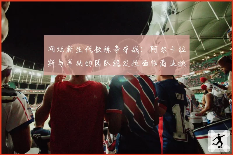 网坛新生代教练争夺战：阿尔卡拉斯与辛纳的团队稳定性面临商业挑战