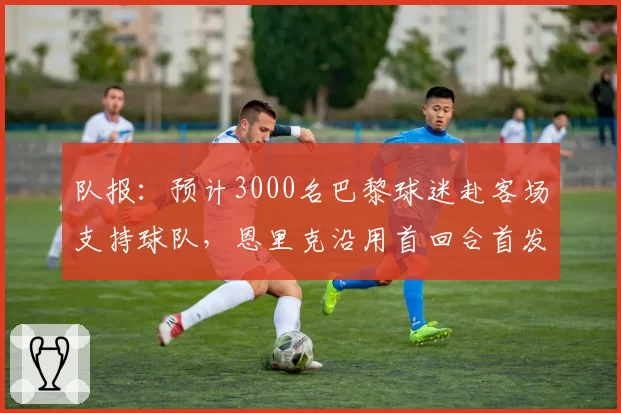 队报:预计3000名巴黎球迷赴客场支持球队,恩里克沿用首回合首发