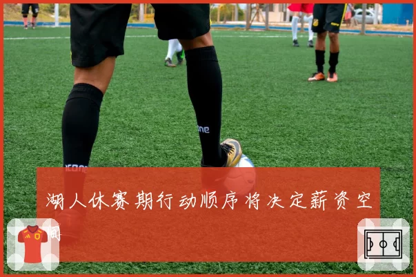 湖人休赛期行动顺序将决定薪资空间