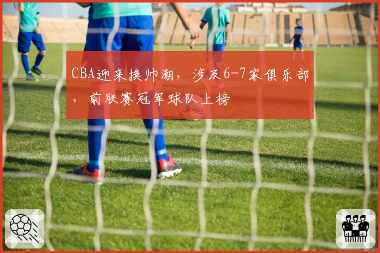 CBA迎来换帅潮,涉及6-7家俱乐部,前联赛冠军球队上榜