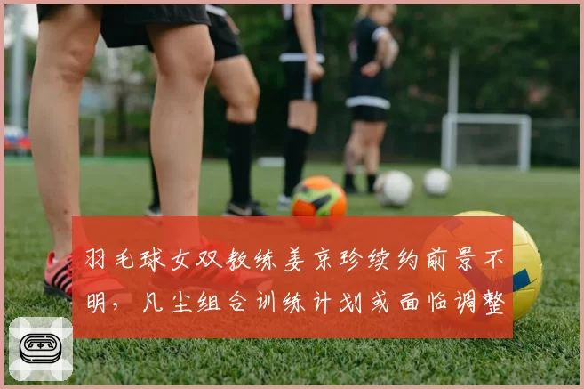 羽毛球女双教练姜京珍续约前景不明，凡尘组合训练计划或面临调整