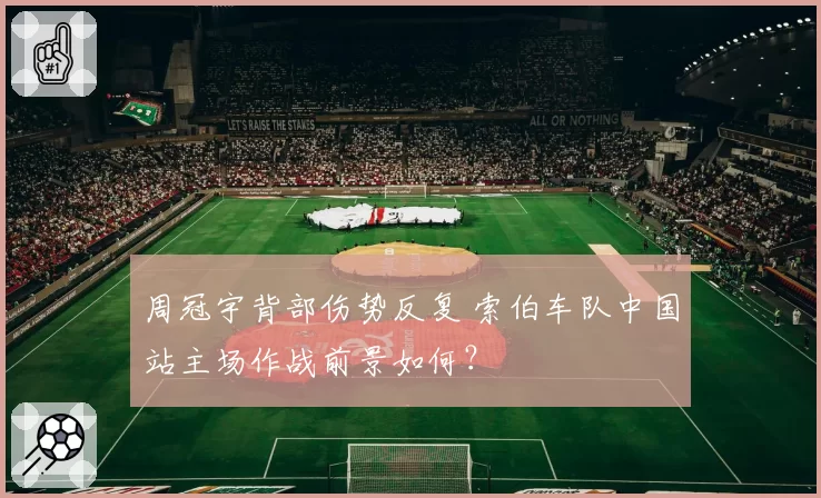 周冠宇背部伤势反复 索伯车队中国站主场作战前景如何？