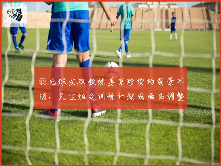 羽毛球女双教练姜京珍续约前景不明，凡尘组合训练计划或面临调整