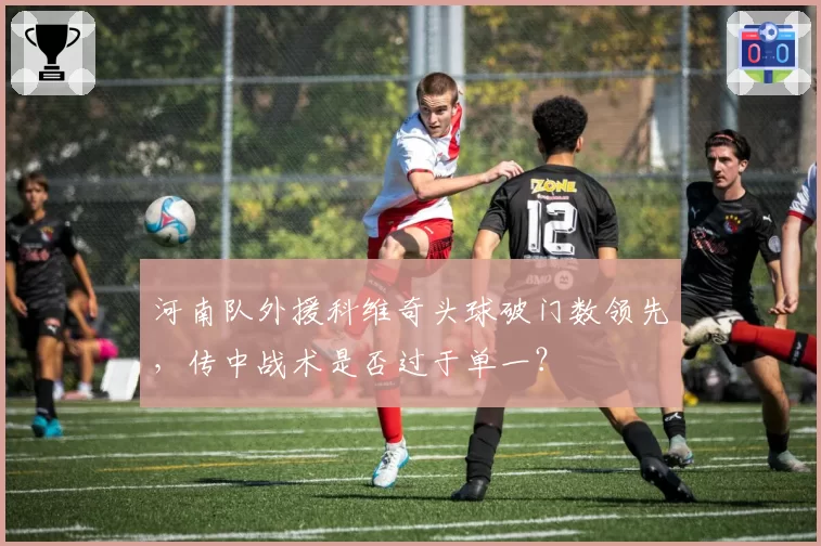 河南队外援科维奇头球破门数领先，传中战术是否过于单一？