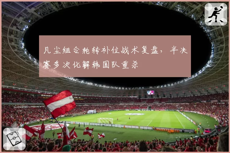 凡尘组合轮转补位战术复盘，半决赛多次化解韩国队重杀