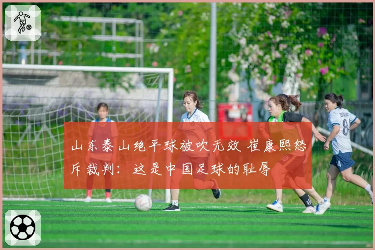 山东泰山绝平球被吹无效 崔康熙怒斥裁判:这是中国足球的耻辱