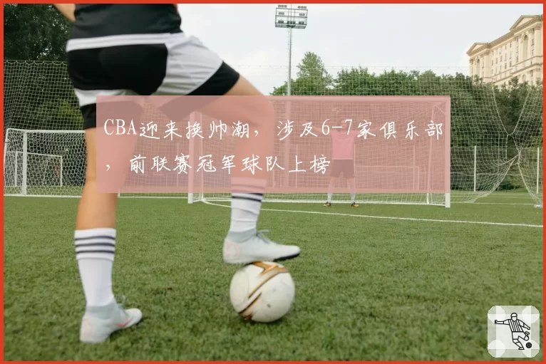 CBA迎来换帅潮,涉及6-7家俱乐部,前联赛冠军球队上榜