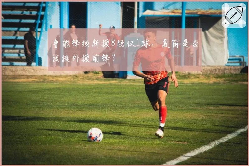 鲁能锋线新援8场仅1球，夏窗是否该换外援前锋？