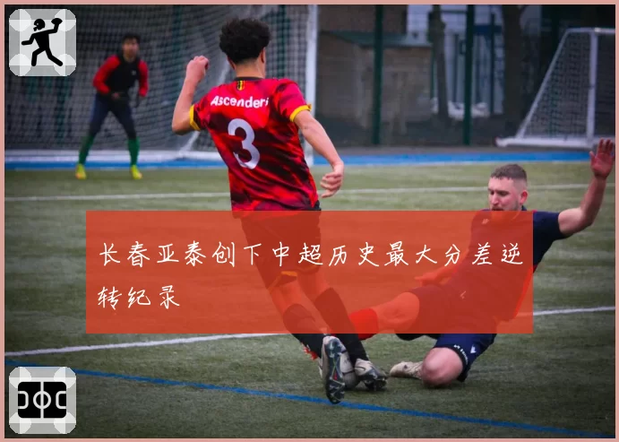 长春亚泰创下中超历史最大分差逆转纪录