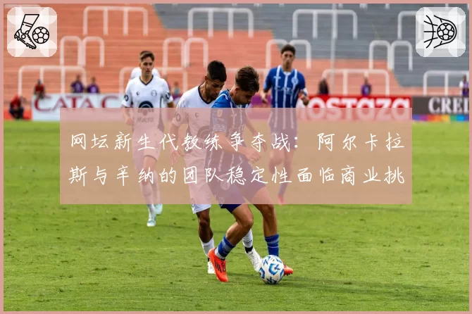 网坛新生代教练争夺战：阿尔卡拉斯与辛纳的团队稳定性面临商业挑战