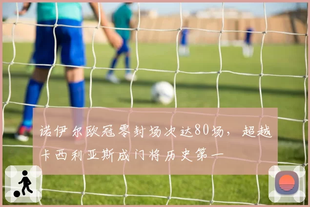 诺伊尔欧冠零封场次达80场，超越卡西利亚斯成门将历史第一