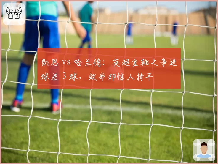 凯恩 vs 哈兰德：英超金靴之争进球差 3 球，效率却惊人持平