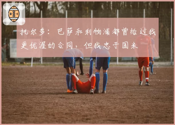 托尔多：巴萨和利物浦都曾给过我更优渥的合同，但我忠于国米