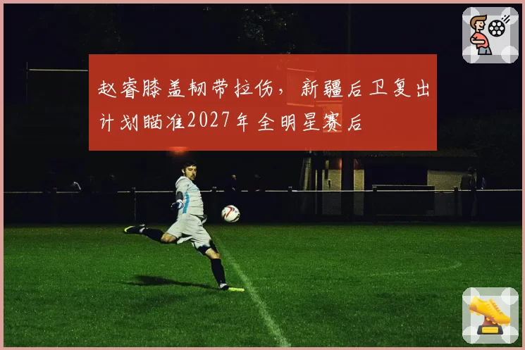 赵睿膝盖韧带拉伤,新疆后卫复出计划瞄准2027年全明星赛后