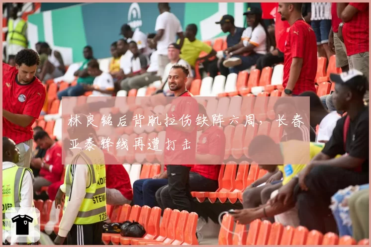 林良铭后背肌拉伤缺阵六周，长春亚泰锋线再遭打击