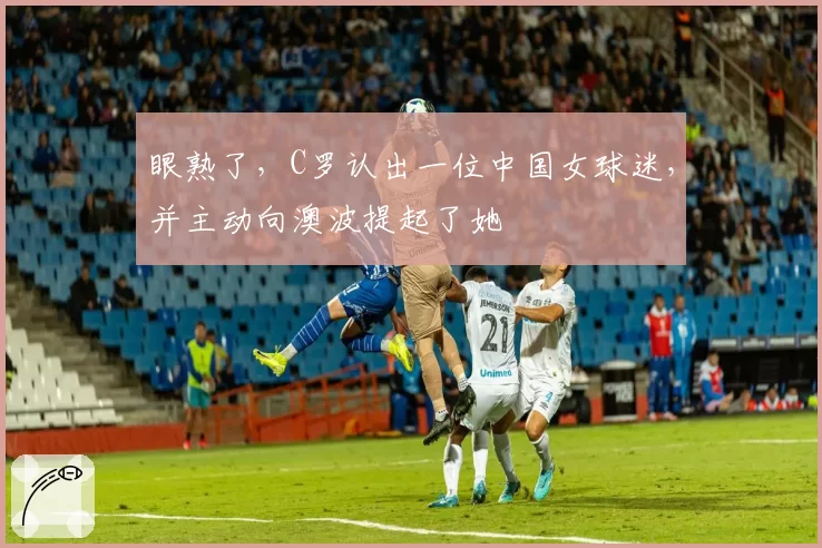眼熟了，C罗认出一位中国女球迷，并主动向澳波提起了她