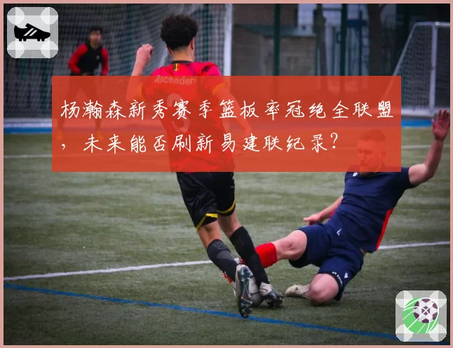 杨瀚森新秀赛季篮板率冠绝全联盟，未来能否刷新易建联纪录？