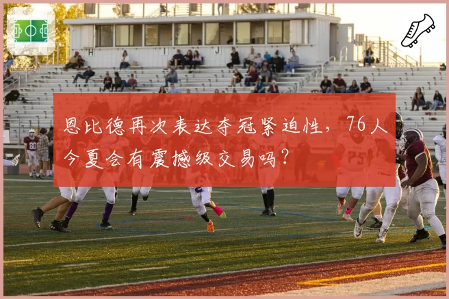 恩比德再次表达夺冠紧迫性，76人今夏会有震撼级交易吗？