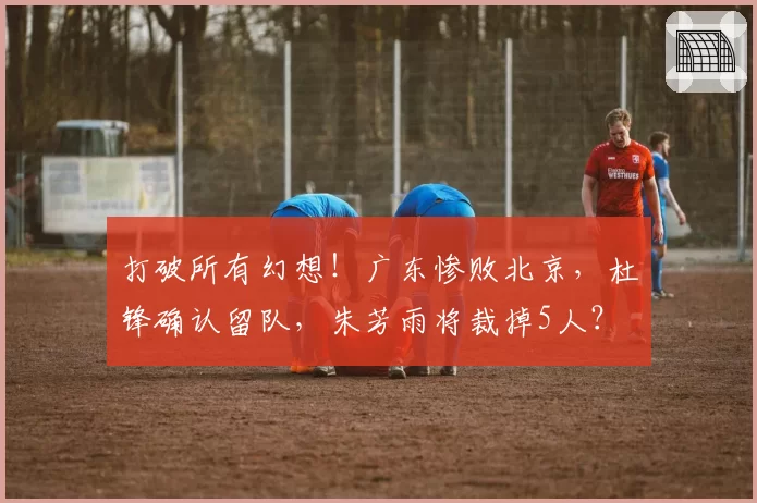 打破所有幻想！广东惨败北京，杜锋确认留队，朱芳雨将裁掉5人？