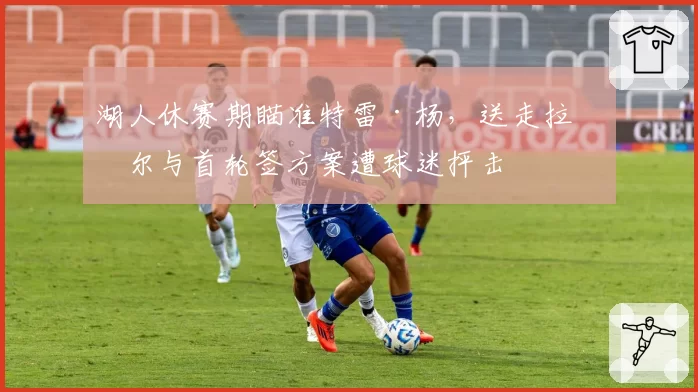 湖人休赛期瞄准特雷·杨,送走拉塞尔与首轮签方案遭球迷抨击