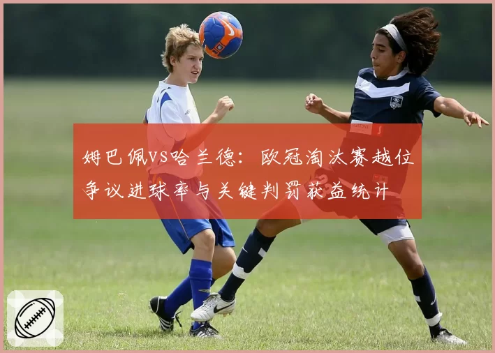 姆巴佩vs哈兰德：欧冠淘汰赛越位争议进球率与关键判罚获益统计