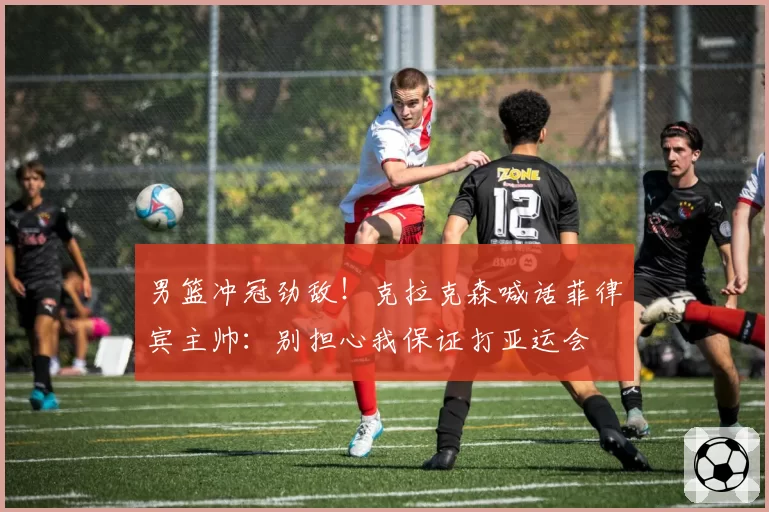 男篮冲冠劲敌！克拉克森喊话菲律宾主帅：别担心我保证打亚运会