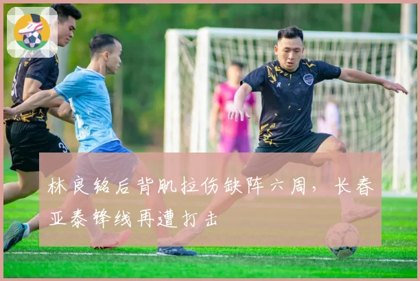 林良铭后背肌拉伤缺阵六周，长春亚泰锋线再遭打击