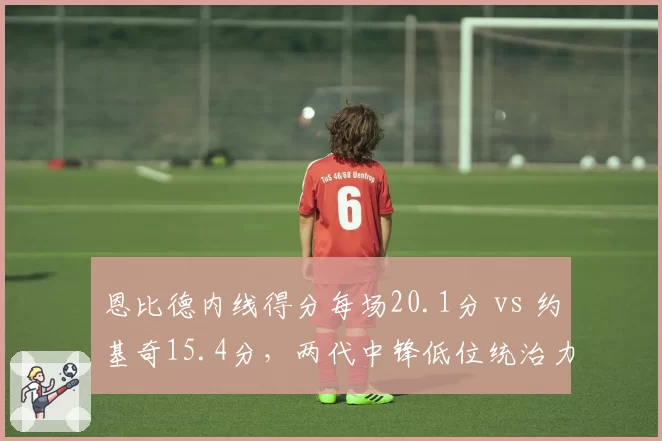 恩比德内线得分每场20.1分 vs 约基奇15.4分，两代中锋低位统治力对比